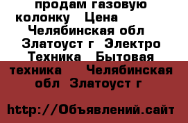 продам газовую колонку › Цена ­ 3 500 - Челябинская обл., Златоуст г. Электро-Техника » Бытовая техника   . Челябинская обл.,Златоуст г.